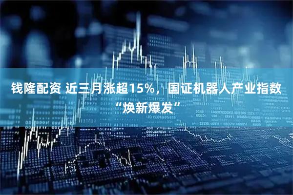 钱隆配资 近三月涨超15%，国证机器人产业指数“焕新爆发”