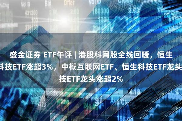 盛金证券 ETF午评 | 港股科网股全线回暖，恒生互联网科技ETF涨超3%，中概互联网ETF、恒生科技ETF龙头涨超2%
