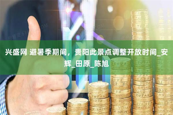 兴盛网 避暑季期间，贵阳此景点调整开放时间_安辉_田原_陈旭