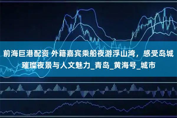 前海巨港配资 外籍嘉宾乘船夜游浮山湾，感受岛城璀璨夜景与人文魅力_青岛_黄海号_城市