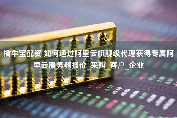 擒牛宝配资 如何通过阿里云旗舰级代理获得专属阿里云服务器报价_采购_客户_企业