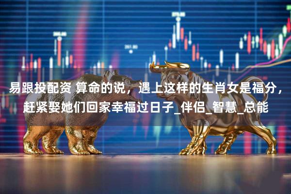 易跟投配资 算命的说，遇上这样的生肖女是福分，赶紧娶她们回家幸福过日子_伴侣_智慧_总能