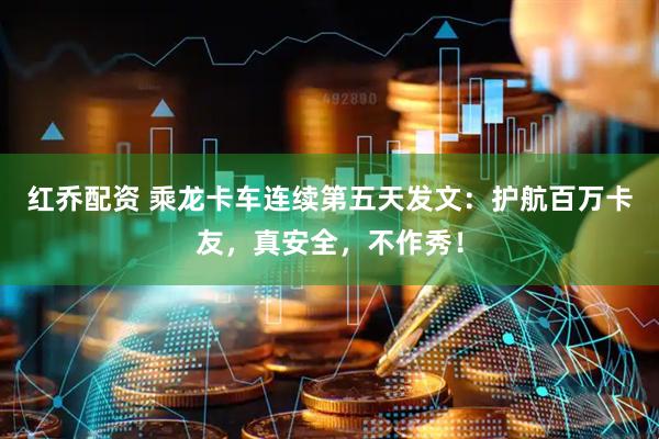 红乔配资 乘龙卡车连续第五天发文：护航百万卡友，真安全，不作秀！