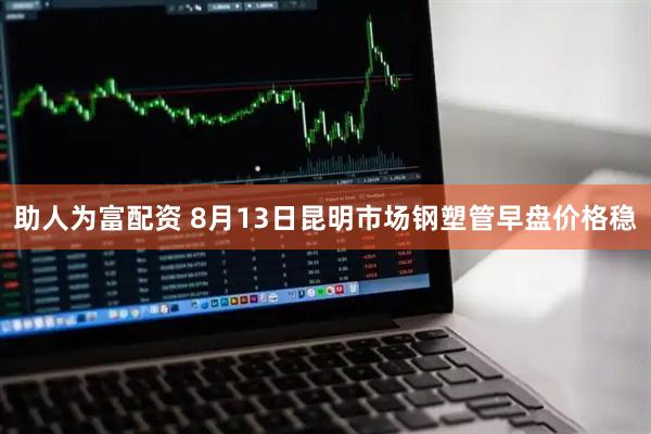 助人为富配资 8月13日昆明市场钢塑管早盘价格稳