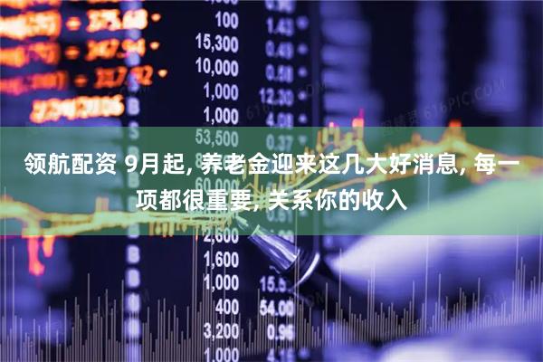领航配资 9月起, 养老金迎来这几大好消息, 每一项都很重要, 关系你的收入