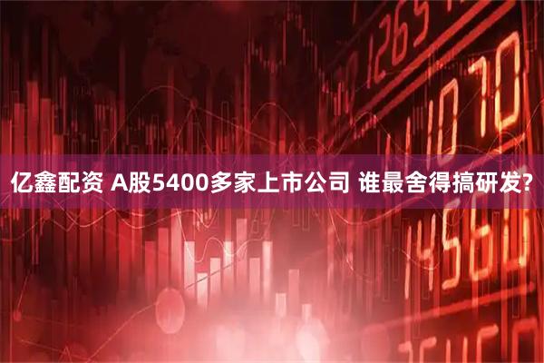 亿鑫配资 A股5400多家上市公司 谁最舍得搞研发?