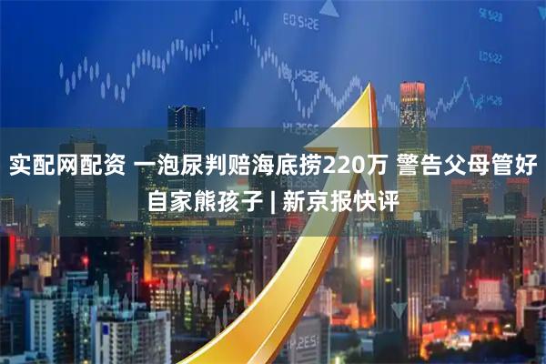 实配网配资 一泡尿判赔海底捞220万 警告父母管好自家熊孩子 | 新京报快评