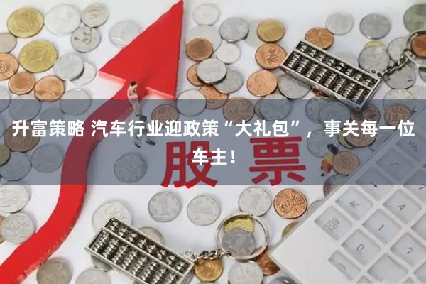 升富策略 汽车行业迎政策“大礼包”，事关每一位车主！