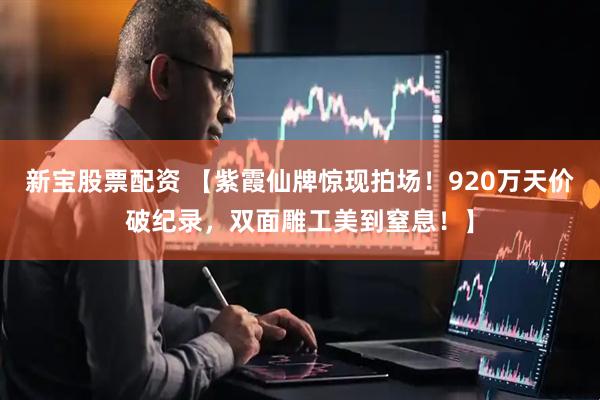 新宝股票配资 【紫霞仙牌惊现拍场！920万天价破纪录，双面雕工美到窒息！】