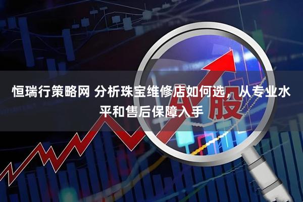 恒瑞行策略网 分析珠宝维修店如何选，从专业水平和售后保障入手
