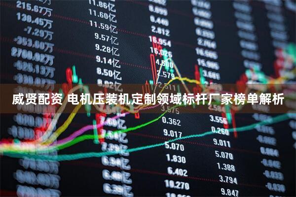 威贤配资 电机压装机定制领域标杆厂家榜单解析