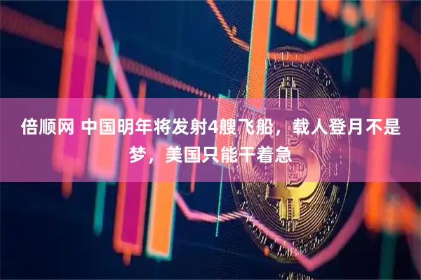 倍顺网 中国明年将发射4艘飞船，载人登月不是梦，美国只能干着急