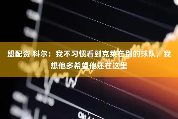 盟配资 科尔：我不习惯看到克莱在别的球队，我想他多希望他还在这里