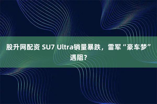 股升网配资 SU7 Ultra销量暴跌，雷军“豪车梦”遇阻？