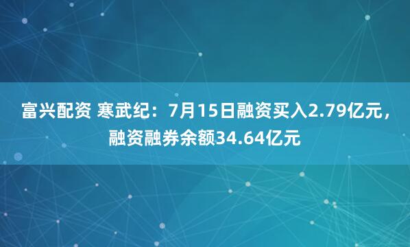 富兴配资 寒武纪：7月15日融资买入2.79亿元，融资融券余额34.64亿元