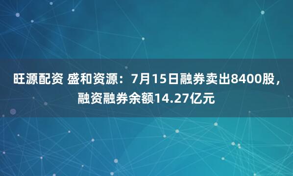 旺源配资 盛和资源：7月15日融券卖出8400股，融资融券余额14.27亿元