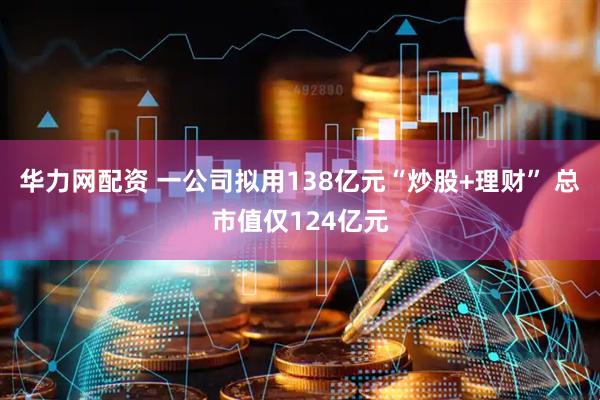 华力网配资 一公司拟用138亿元“炒股+理财” 总市值仅124亿元