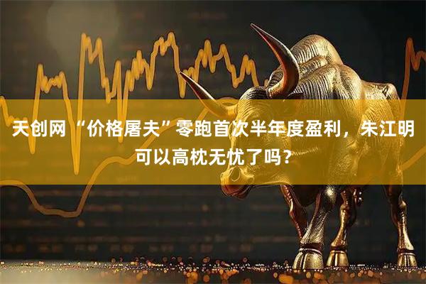 天创网 “价格屠夫”零跑首次半年度盈利，朱江明可以高枕无忧了吗？