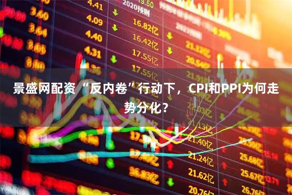 景盛网配资 “反内卷”行动下，CPI和PPI为何走势分化？