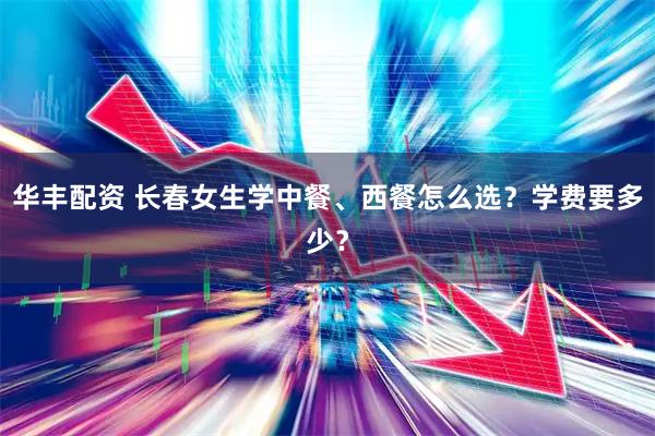 华丰配资 长春女生学中餐、西餐怎么选？学费要多少？