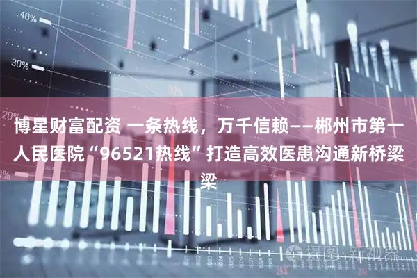 博星财富配资 一条热线，万千信赖——郴州市第一人民医院“96521热线”打造高效医患沟通新桥梁