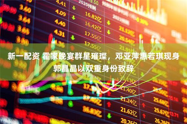 新一配资 霍家晚宴群星璀璨，邓亚萍惠若琪现身郭晶晶以双重身份致辞